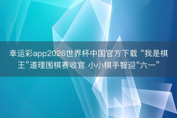 幸运彩app2026世界杯中国官方下载 “我是棋王”道理围棋赛收官 小小棋手智迎“六一”