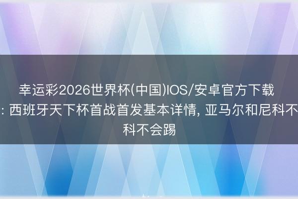 幸运彩2026世界杯(中国)IOS/安卓官方下载 马卡: 西班牙天下杯首战首发基本详情, 亚马尔和尼科不会踢