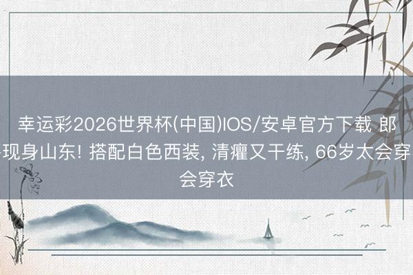幸运彩2026世界杯(中国)IOS/安卓官方下载 郎平现身山东! 搭配白色西装, 清癯又干练, 66岁太会穿衣