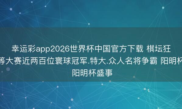 幸运彩app2026世界杯中国官方下载 棋坛狂爆超等大赛近两百位寰球冠军.特大.众人名将争霸 阳明杯盛事