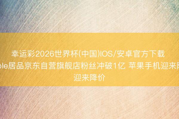 幸运彩2026世界杯(中国)IOS/安卓官方下载 Apple居品京东自营旗舰店粉丝冲破1亿 苹果手机迎来降价