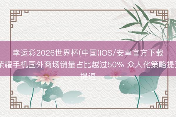 幸运彩2026世界杯(中国)IOS/安卓官方下载 荣耀手机国外商场销量占比越过50% 众人化策略提速
