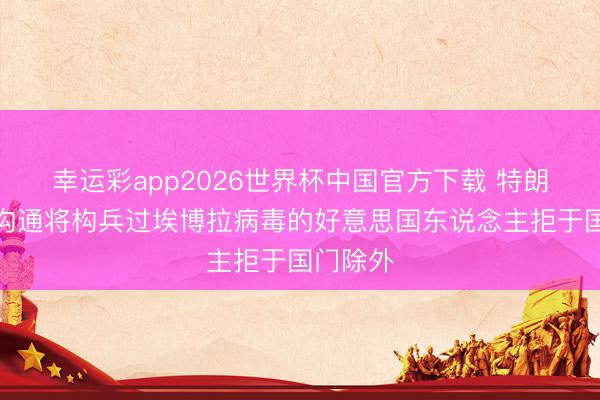 幸运彩app2026世界杯中国官方下载 特朗普政府沟通将构兵过埃博拉病毒的好意思国东说念主拒于国门除外