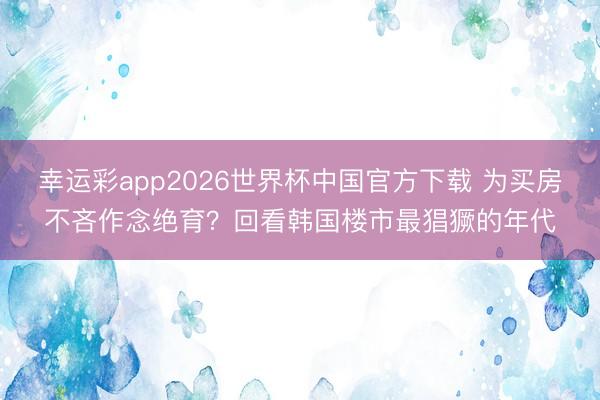 幸运彩app2026世界杯中国官方下载 为买房不吝作念绝育？回看韩国楼市最猖獗的年代