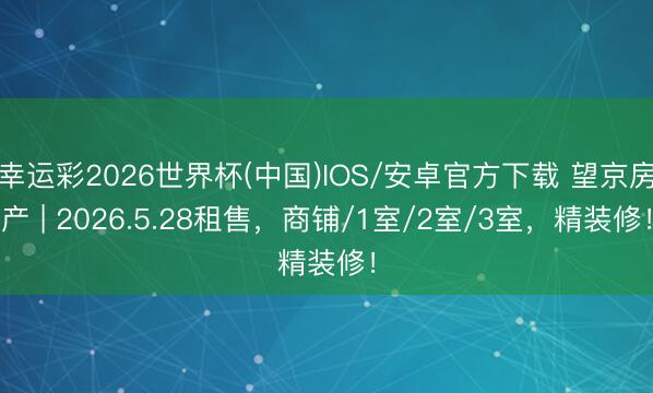 幸运彩2026世界杯(中国)IOS/安卓官方下载 望京房产 | 2026.5.28租售，商铺/1室/2室/3室，精装修！