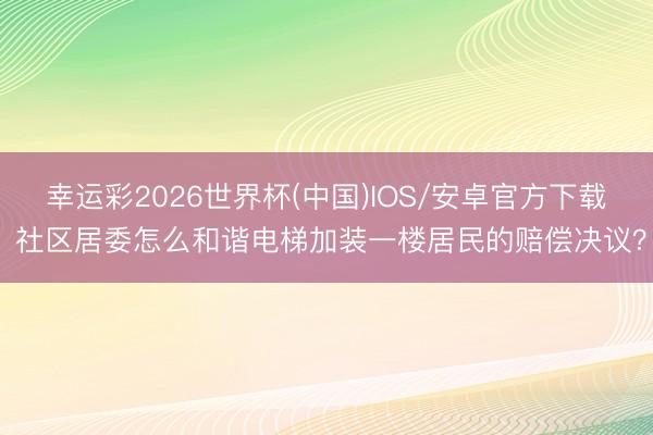 幸运彩2026世界杯(中国)IOS/安卓官方下载 社区居委怎么和谐电梯加装一楼居民的赔偿决议？