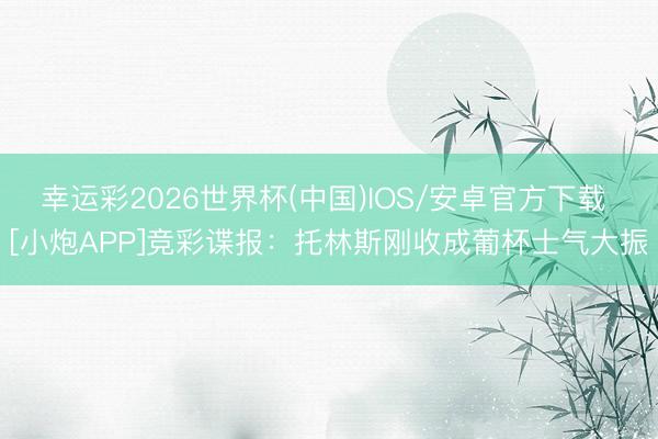 幸运彩2026世界杯(中国)IOS/安卓官方下载 [小炮APP]竞彩谍报：托林斯刚收成葡杯士气大振