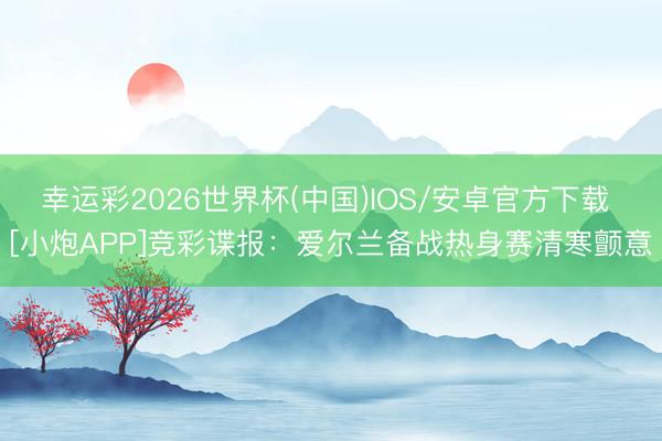 幸运彩2026世界杯(中国)IOS/安卓官方下载 [小炮APP]竞彩谍报：爱尔兰备战热身赛清寒颤意
