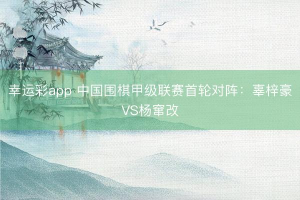 幸运彩app 中国围棋甲级联赛首轮对阵：辜梓豪VS杨窜改
