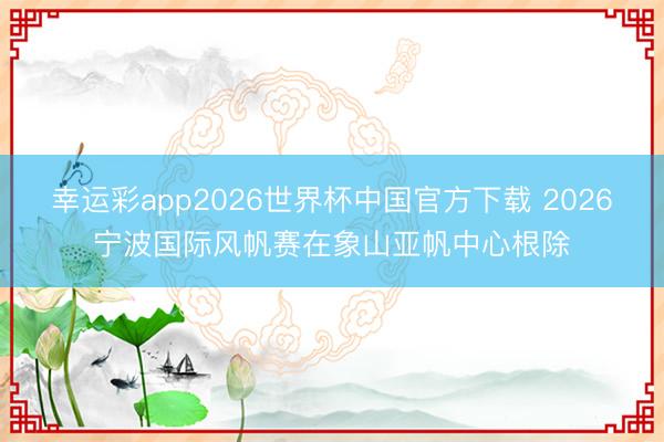 幸运彩app2026世界杯中国官方下载 2026宁波国际风帆赛在象山亚帆中心根除