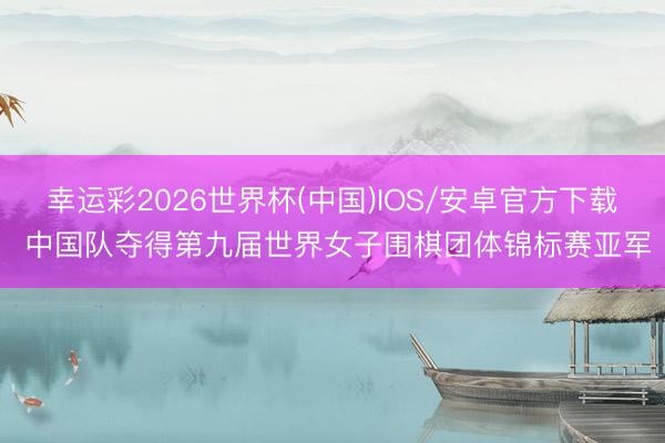 幸运彩2026世界杯(中国)IOS/安卓官方下载 中国队夺得第九届世界女子围棋团体锦标赛亚军