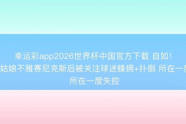 幸运彩app2026世界杯中国官方下载 自如！JR·史姑娘不雅赛尼克斯后被关注球迷蜂拥+扑倒 所在一度失控