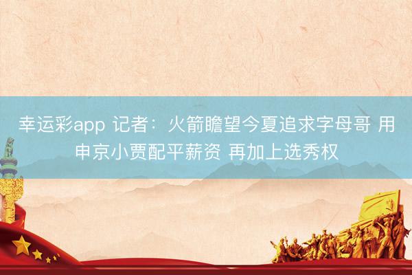 幸运彩app 记者：火箭瞻望今夏追求字母哥 用申京小贾配平薪资 再加上选秀权