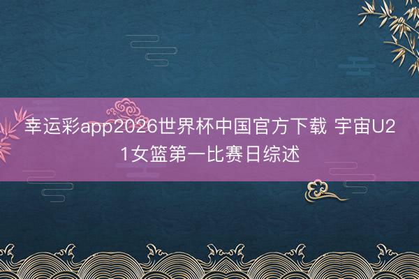 幸运彩app2026世界杯中国官方下载 宇宙U21女篮第一比赛日综述