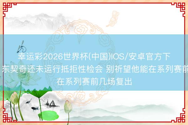 幸运彩2026世界杯(中国)IOS/安卓官方下载 名记：东契奇还未运行抵拒性检会 别祈望他能在系列赛前几场复出