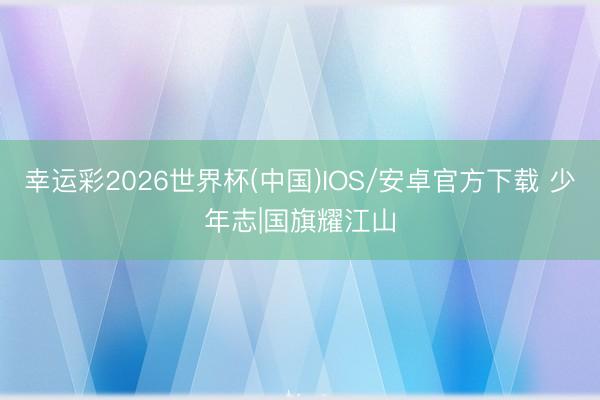 幸运彩2026世界杯(中国)IOS/安卓官方下载 少年志|国旗耀江山