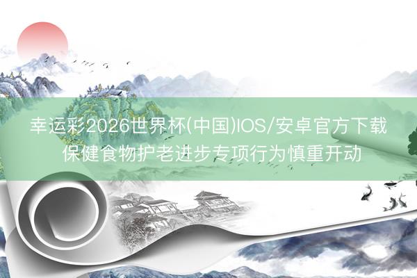 幸运彩2026世界杯(中国)IOS/安卓官方下载 保健食物护老进步专项行为慎重开动