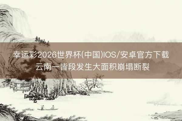 幸运彩2026世界杯(中国)IOS/安卓官方下载 云南一皆段发生大面积崩塌断裂