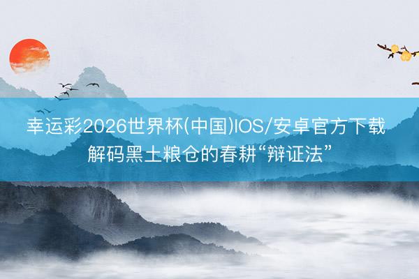幸运彩2026世界杯(中国)IOS/安卓官方下载 解码黑土粮仓的春耕“辩证法”
