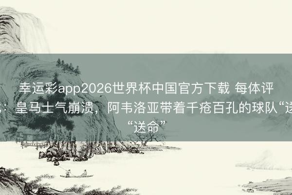 幸运彩app2026世界杯中国官方下载 每体评德比：皇马士气崩溃，阿韦洛亚带着千疮百孔的球队“送命”