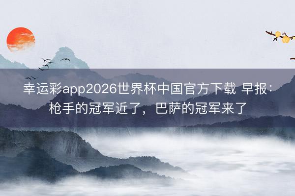 幸运彩app2026世界杯中国官方下载 早报：枪手的冠军近了，巴萨的冠军来了