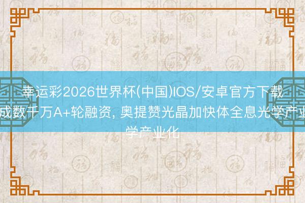 幸运彩2026世界杯(中国)IOS/安卓官方下载 完成数千万A+轮融资, 奥提赞光晶加快体全息光学产业化