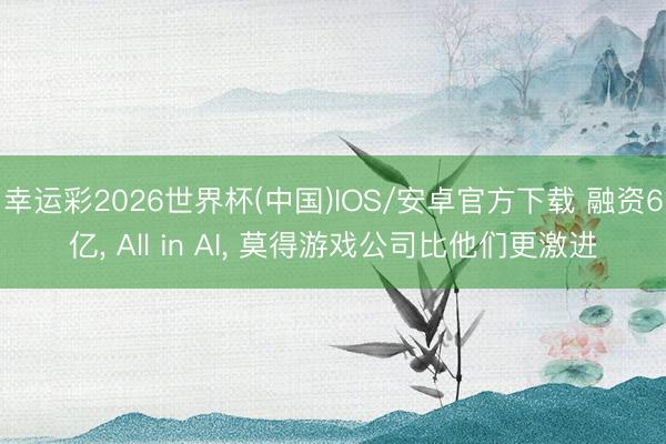 幸运彩2026世界杯(中国)IOS/安卓官方下载 融资6亿, All in AI, 莫得游戏公司比他们更激进