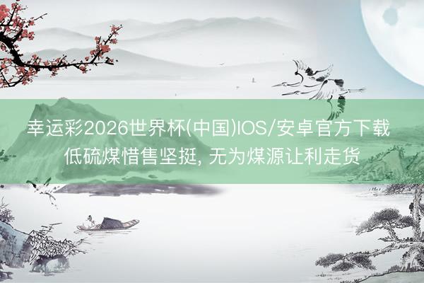 幸运彩2026世界杯(中国)IOS/安卓官方下载 低硫煤惜售坚挺, 无为煤源让利走货