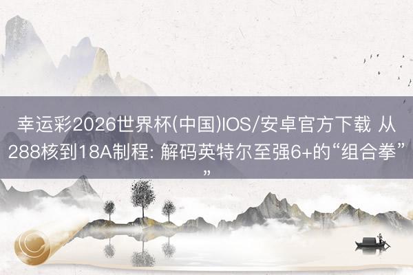 幸运彩2026世界杯(中国)IOS/安卓官方下载 从288核到18A制程: 解码英特尔至强6+的“组合拳”