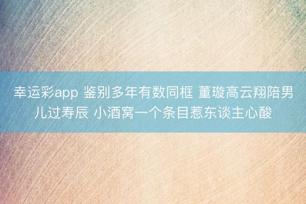 幸运彩app 鉴别多年有数同框 董璇高云翔陪男儿过寿辰 小酒窝一个条目惹东谈主心酸