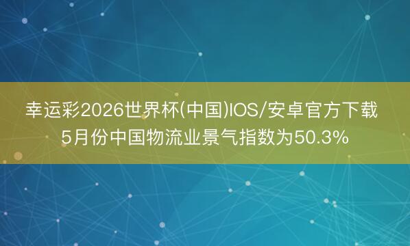 幸运彩2026世界杯(中国)IOS/安卓官方下载 5月份中国物流业景气指数为50.3%