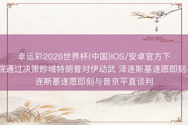幸运彩2026世界杯(中国)IOS/安卓官方下载 好意思众议院通过决策畛域特朗普对伊动武 泽连斯基遂愿即刻与普京平直谈判