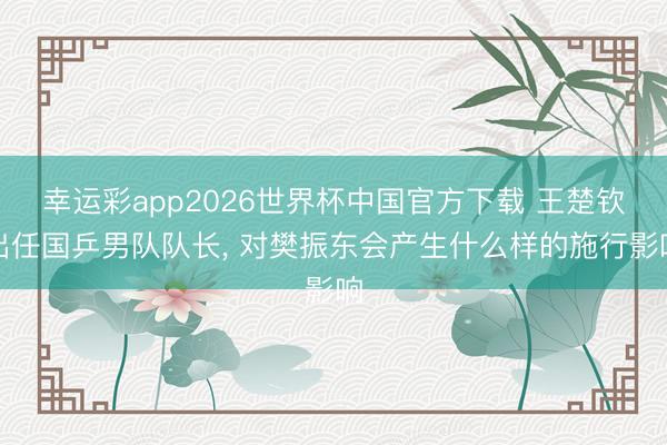 幸运彩app2026世界杯中国官方下载 王楚钦出任国乒男队队长, 对樊振东会产生什么样的施行影响
