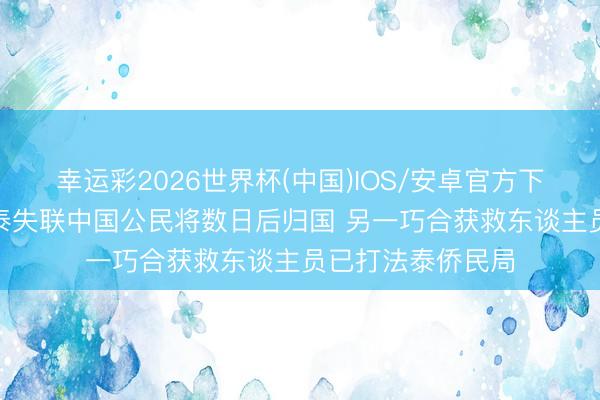 幸运彩2026世界杯(中国)IOS/安卓官方下载 家属称4名在泰失联中国公民将数日后归国 另一巧合获救东谈主员已打法泰侨民局