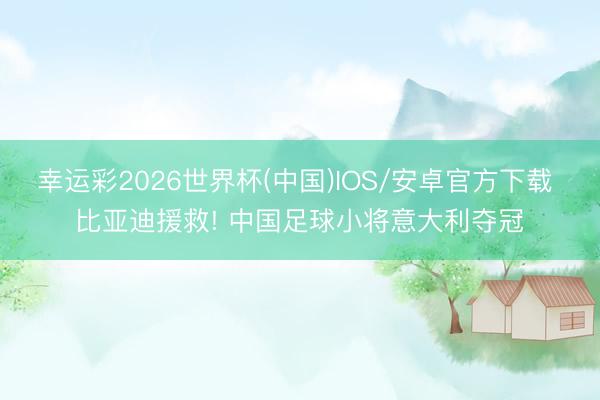 幸运彩2026世界杯(中国)IOS/安卓官方下载 比亚迪援救! 中国足球小将意大利夺冠