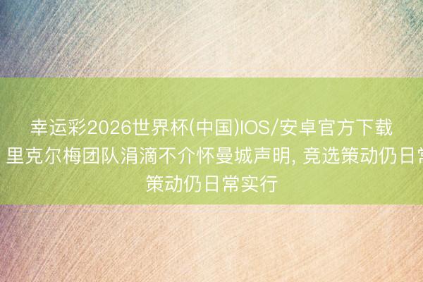 幸运彩2026世界杯(中国)IOS/安卓官方下载 马卡: 里克尔梅团队涓滴不介怀曼城声明， 竞选策动仍日常实行