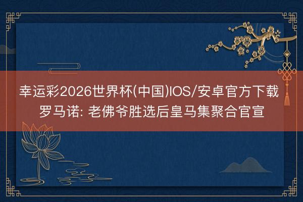 幸运彩2026世界杯(中国)IOS/安卓官方下载 罗马诺: 老佛爷胜选后皇马集聚合官宣