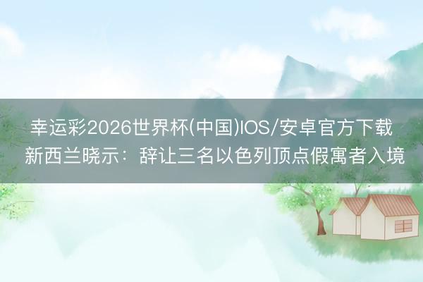 幸运彩2026世界杯(中国)IOS/安卓官方下载 新西兰晓示：辞让三名以色列顶点假寓者入境