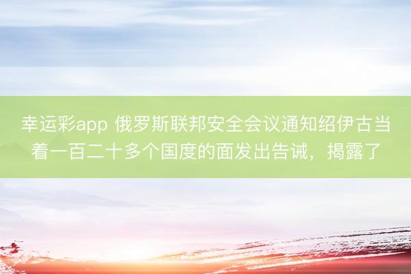 幸运彩app 俄罗斯联邦安全会议通知绍伊古当着一百二十多个国度的面发出告诫，揭露了