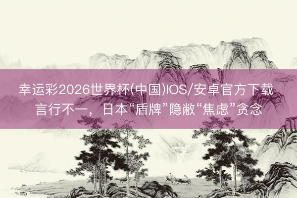 幸运彩2026世界杯(中国)IOS/安卓官方下载 言行不一，日本“盾牌”隐敝“焦虑”贪念