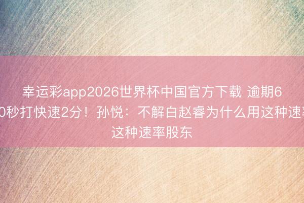 幸运彩app2026世界杯中国官方下载 逾期6分花10秒打快速2分！孙悦：不解白赵睿为什么用这种速率股东
