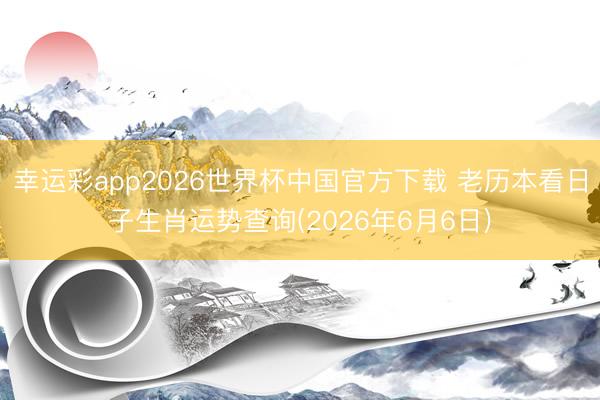 幸运彩app2026世界杯中国官方下载 老历本看日子生肖运势查询(2026年6月6日)