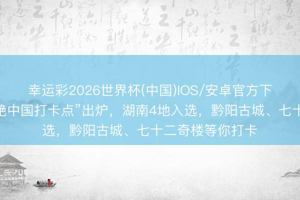 幸运彩2026世界杯(中国)IOS/安卓官方下载 天下首批“鲜艳中国打卡点”出炉，湖南4地入选，黔阳古城、七十二奇楼等你打卡