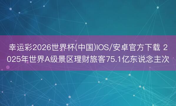 幸运彩2026世界杯(中国)IOS/安卓官方下载 2025年世界A级景区理财旅客75.1亿东说念主次