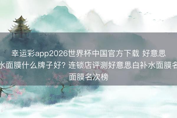 幸运彩app2026世界杯中国官方下载 好意思白补水面膜什么牌子好? 连锁店评测好意思白补水面膜名次榜