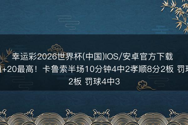 幸运彩2026世界杯(中国)IOS/安卓官方下载 正负值+20最高！卡鲁索半场10分钟4中2孝顺8分2板 罚球4中3