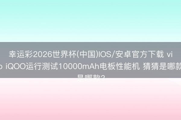 幸运彩2026世界杯(中国)IOS/安卓官方下载 vivo iQOO运行测试10000mAh电板性能机 猜猜是哪款?