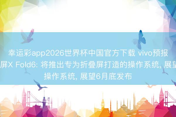 幸运彩app2026世界杯中国官方下载 vivo预报新一代折叠屏X Fold6: 将推出专为折叠屏打造的操作系统, 展望6月底发布