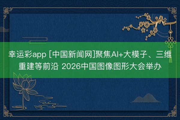 幸运彩app [中国新闻网]聚焦AI+大模子、三维重建等前沿 2026中国图像图形大会举办