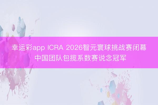 幸运彩app ICRA 2026智元寰球挑战赛闭幕 中国团队包揽系数赛说念冠军
